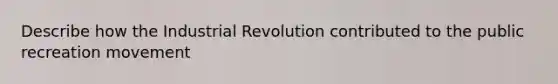 Describe how the Industrial Revolution contributed to the public recreation movement