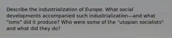 Describe the industrialization of Europe. What social developments accompanied such industrialization—and what "isms" did it produce? Who were some of the "utopian socialists" and what did they do?