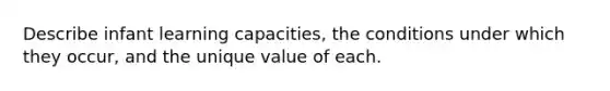 Describe infant learning capacities, the conditions under which they occur, and the unique value of each.