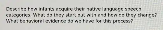 Describe how infants acquire their native language speech categories. What do they start out with and how do they change? What behavioral evidence do we have for this process?