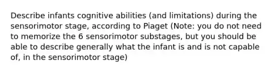 Describe infants cognitive abilities (and limitations) during the sensorimotor stage, according to Piaget (Note: you do not need to memorize the 6 sensorimotor substages, but you should be able to describe generally what the infant is and is not capable of, in the sensorimotor stage)