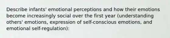 Describe infants' emotional perceptions and how their emotions become increasingly social over the first year (understanding others' emotions, expression of self-conscious emotions, and emotional self-regulation):