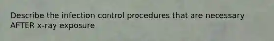 Describe the infection control procedures that are necessary AFTER x-ray exposure