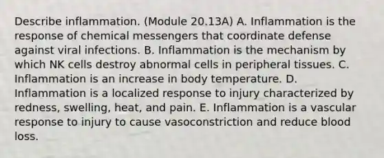 Describe inflammation. (Module 20.13A) A. Inflammation is the response of chemical messengers that coordinate defense against viral infections. B. Inflammation is the mechanism by which NK cells destroy abnormal cells in peripheral tissues. C. Inflammation is an increase in body temperature. D. Inflammation is a localized response to injury characterized by redness, swelling, heat, and pain. E. Inflammation is a vascular response to injury to cause vasoconstriction and reduce blood loss.