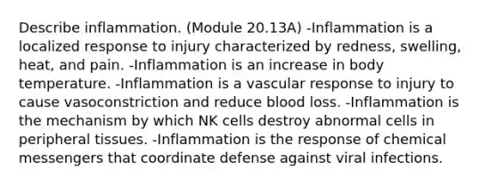 Describe inflammation. (Module 20.13A) -Inflammation is a localized response to injury characterized by redness, swelling, heat, and pain. -Inflammation is an increase in body temperature. -Inflammation is a vascular response to injury to cause vasoconstriction and reduce blood loss. -Inflammation is the mechanism by which NK cells destroy abnormal cells in peripheral tissues. -Inflammation is the response of chemical messengers that coordinate defense against viral infections.