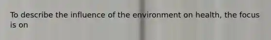 To describe the influence of the environment on health, the focus is on