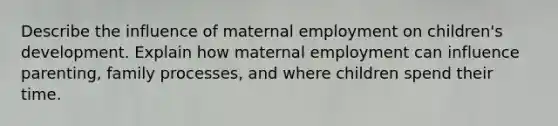 Describe the influence of maternal employment on children's development. Explain how maternal employment can influence parenting, family processes, and where children spend their time.