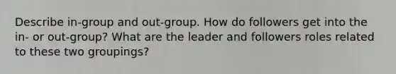 Describe in-group and out-group. How do followers get into the in- or out-group? What are the leader and followers roles related to these two groupings?