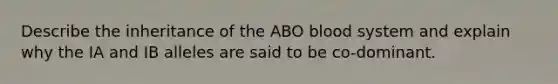 Describe the inheritance of the ABO blood system and explain why the IA and IB alleles are said to be co-dominant.