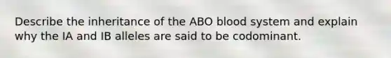 Describe the inheritance of the ABO blood system and explain why the IA and IB alleles are said to be codominant.