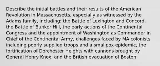 Describe the initial battles and their results of the American Revolution in Massachusetts, especially as witnessed by the Adams family, including: the Battle of Lexington and Concord, the Battle of Bunker Hill, the early actions of the Continental Congress and the appointment of Washington as Commander in Chief of the Continental Army, challenges faced by MA colonists including poorly supplied troops and a smallpox epidemic, the fortification of Dorchester Heights with cannons brought by General Henry Knox, and the British evacuation of Boston