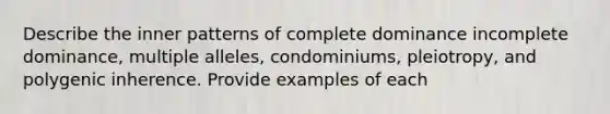 Describe the inner patterns of complete dominance incomplete dominance, multiple alleles, condominiums, pleiotropy, and polygenic inherence. Provide examples of each