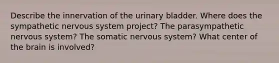 Describe the innervation of the urinary bladder. Where does the sympathetic nervous system project? The parasympathetic nervous system? The somatic nervous system? What center of the brain is involved?