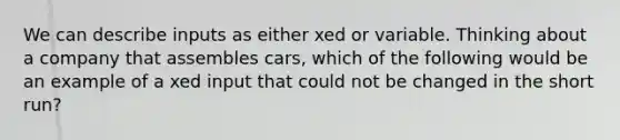 We can describe inputs as either xed or variable. Thinking about a company that assembles cars, which of the following would be an example of a xed input that could not be changed in the short run?