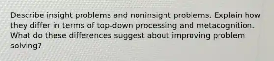 Describe insight problems and noninsight problems. Explain how they differ in terms of top-down processing and metacognition. What do these differences suggest about improving problem solving?