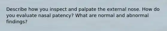 Describe how you inspect and palpate the external nose. How do you evaluate nasal patency? What are normal and abnormal findings?