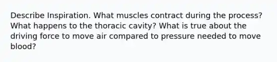 Describe Inspiration. What muscles contract during the process? What happens to the thoracic cavity? What is true about the driving force to move air compared to pressure needed to move blood?