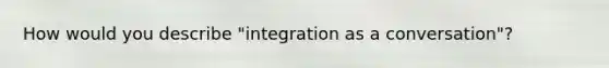 How would you describe "integration as a conversation"?