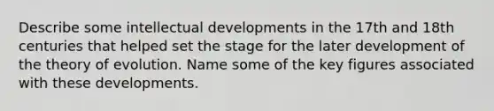 Describe some intellectual developments in the 17th and 18th centuries that helped set the stage for the later development of the theory of evolution. Name some of the key figures associated with these developments.