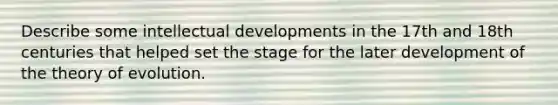 Describe some intellectual developments in the 17th and 18th centuries that helped set the stage for the later development of the theory of evolution.