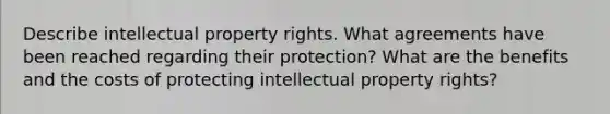 Describe intellectual property rights. What agreements have been reached regarding their protection? What are the benefits and the costs of protecting intellectual property rights?