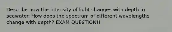 Describe how the intensity of light changes with depth in seawater. How does the spectrum of different wavelengths change with depth? EXAM QUESTION!!