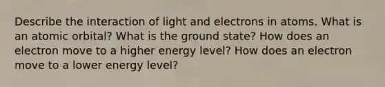 Describe the interaction of light and electrons in atoms. What is an atomic orbital? What is the ground state? How does an electron move to a higher energy level? How does an electron move to a lower energy level?