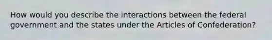 How would you describe the interactions between the federal government and the states under the Articles of Confederation?