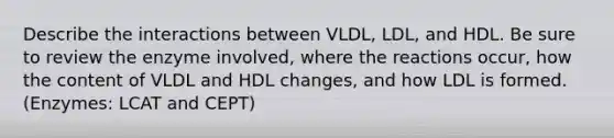 Describe the interactions between VLDL, LDL, and HDL. Be sure to review the enzyme involved, where the reactions occur, how the content of VLDL and HDL changes, and how LDL is formed. (Enzymes: LCAT and CEPT)