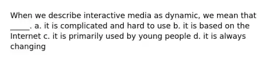 When we describe interactive media as dynamic, we mean that _____. a. it is complicated and hard to use b. it is based on the Internet c. it is primarily used by young people d. it is always changing