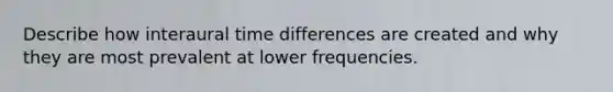 Describe how interaural time differences are created and why they are most prevalent at lower frequencies.