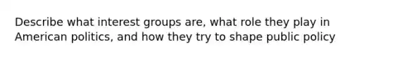 Describe what interest groups are, what role they play in American politics, and how they try to shape public policy