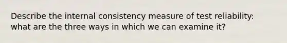 Describe the internal consistency measure of test reliability: what are the three ways in which we can examine it?