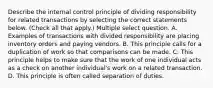 Describe the internal control principle of dividing responsibility for related transactions by selecting the correct statements below. (Check all that apply.) Multiple select question. A. Examples of transactions with divided responsibility are placing inventory orders and paying vendors. B. This principle calls for a duplication of work so that comparisons can be made. C. This principle helps to make sure that the work of one individual acts as a check on another individual's work on a related transaction. D. This principle is often called separation of duties.