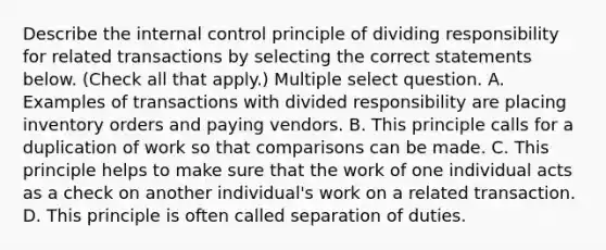 Describe the <a href='https://www.questionai.com/knowledge/kjj42owoAP-internal-control' class='anchor-knowledge'>internal control</a> principle of dividing responsibility for related transactions by selecting the correct statements below. (Check all that apply.) Multiple select question. A. Examples of transactions with divided responsibility are placing inventory orders and paying vendors. B. This principle calls for a duplication of work so that comparisons can be made. C. This principle helps to make sure that the work of one individual acts as a check on another individual's work on a related transaction. D. This principle is often called separation of duties.