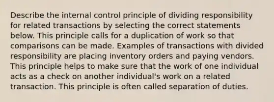 Describe the <a href='https://www.questionai.com/knowledge/kjj42owoAP-internal-control' class='anchor-knowledge'>internal control</a> principle of dividing responsibility for related transactions by selecting the correct statements below. This principle calls for a duplication of work so that comparisons can be made. Examples of transactions with divided responsibility are placing inventory orders and paying vendors. This principle helps to make sure that the work of one individual acts as a check on another individual's work on a related transaction. This principle is often called separation of duties.