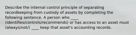 Describe the <a href='https://www.questionai.com/knowledge/kjj42owoAP-internal-control' class='anchor-knowledge'>internal control</a> principle of separating recordkeeping from custody of assets by completing the following sentence. A person who ____ (identifies/controls/recommends) or has access to an asset must (always/not/) ____ keep that asset's accounting records.