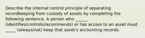 Describe the internal control principle of separating recordkeeping from custody of assets by completing the following sentence. A person who ______ (identifies/controls/recommends) or has access to an asset must _____ (always/not) keep that asset's accounting records.