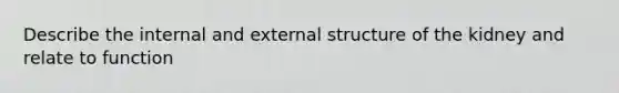 Describe the internal and external structure of the kidney and relate to function