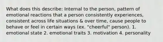 What does this describe: Internal to the person, pattern of emotional reactions that a person consistently experiences, consistent across life situations & over time, cause people to behave or feel in certain ways (ex. "cheerful" person). 1. emotional state 2. emotional traits 3. motivation 4. personality