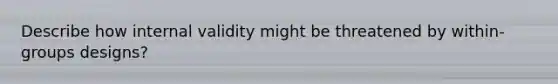 Describe how internal validity might be threatened by within-groups designs?