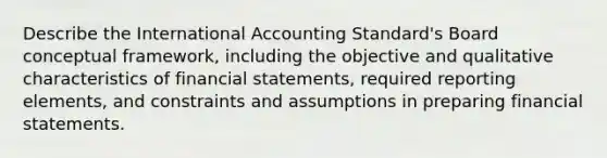 Describe the International Accounting Standard's Board conceptual framework, including the objective and qualitative characteristics of financial statements, required reporting elements, and constraints and assumptions in preparing financial statements.