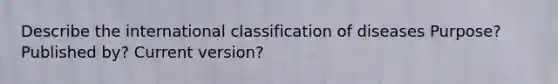 Describe the international classification of diseases Purpose? Published by? Current version?