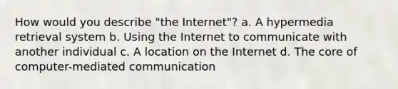 How would you describe "the Internet"? a. A hypermedia retrieval system b. Using the Internet to communicate with another individual c. A location on the Internet d. The core of computer-mediated communication