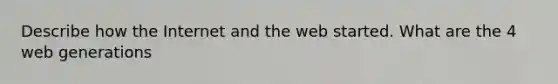 Describe how the Internet and the web started. What are the 4 web generations