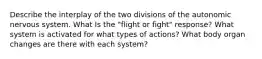 Describe the interplay of the two divisions of the autonomic nervous system. What Is the "flight or fight" response? What system is activated for what types of actions? What body organ changes are there with each system?