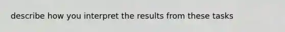 describe how you interpret the results from these tasks