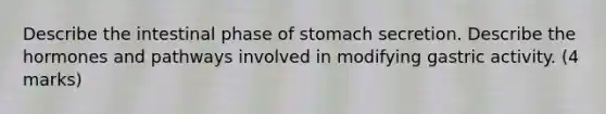 Describe the intestinal phase of stomach secretion. Describe the hormones and pathways involved in modifying gastric activity. (4 marks)