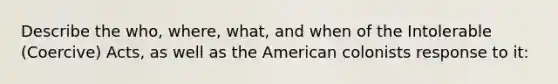 Describe the who, where, what, and when of the Intolerable (Coercive) Acts, as well as the American colonists response to it: