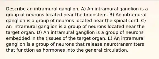 Describe an intramural ganglion. A) An intramural ganglion is a group of neurons located near the brainstem. B) An intramural ganglion is a group of neurons located near the spinal cord. C) An intramural ganglion is a group of neurons located near the target organ. D) An intramural ganglion is a group of neurons embedded in the tissues of the target organ. E) An intramural ganglion is a group of neurons that release neurotransmitters that function as hormones into the general circulation.